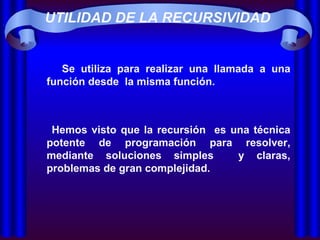 UTILIDAD DE LA RECURSIVIDAD Se utiliza para realizar una llamada a una función desde  la misma función.  Hemos visto que la recursión  es una técnica potente de programación para resolver, mediante soluciones simples  y claras, problemas de gran complejidad. 