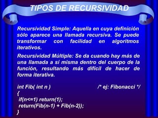 TIPOS DE RECURSIVIDAD Recursividad Simple: Aquella en cuya definición sólo aparece una llamada recursiva. Se puede transformar con facilidad en algoritmos iterativos.  Recursividad Múltiple: Se da cuando hay más de una llamada a sí misma dentro del cuerpo de la función, resultando más difícil de hacer de forma iterativa.  int Fib( int n )  /* ej: Fibonacci */ {  if(n<=1) return(1);   return(Fib(n-1) + Fib(n-2)); }   
