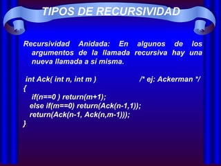 TIPOS DE RECURSIVIDAD Recursividad Anidada: En algunos de los argumentos de la llamada recursiva hay una nueva llamada a sí misma.  int Ack( int n, int m )  /* ej: Ackerman */ { if(n==0 ) return(m+1);   else if(m==0) return(Ack(n-1,1));  return(Ack(n-1, Ack(n,m-1))); }  