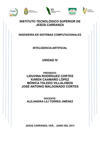 INSTITUTO TECNOLÓGICO SUPERIOR DE
JESÚS CARRANZA
INGENIERÍA EN SISTEMAS COMPUTACIONALES
INTELIGENCIA ARTIFICIAL
UNIDAD IV
PRESENTA:
LIDUVINA RODRÍGUEZ CORTES
KAREN CAAMAÑO LÓPEZ
MÓNICA TOLEDO VILLALOBOS
JOSÉ ANTONIO MALDONADO CORTES
DOCENTE:
ALEJANDRA LILI TORRES JIMÉNEZ
JESUS CARRANZA, VER., JUNIO DEL 2013
 