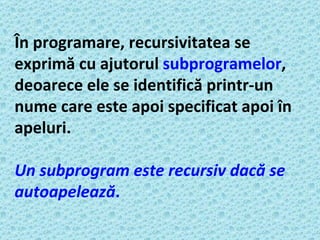 În programare, recursivitatea se exprimă cu ajutorul  subprogramelor , deoarece ele se identifică printr-un nume care este apoi specificat apoi în apeluri.   Un subprogram este recursiv dacă se autoapelează .   
