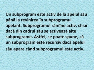 Un subprogram este activ de la apelul său până la revinirea în subprogramul apelant. Subprogramul rămîne activ, chiar dacă din cadrul său se activează alte subprograme. Astfel, se poate spune, că un subprogram este recursiv dacă apelul său apare când subprogramul este activ.   