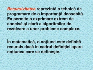 Recursivitatea  repre zintă o tehnică de programare de o importanţă deosebită. Ea permite o exprimare extrem de concisă şi clară a algoritmilor de rezolvare a unor probleme complexe.   În matematică, o noţiune este definită recursiv dacă în cadrul definiţiei apare noţiunea care se defineşte.   