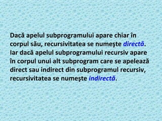 Dacă apelul subprogramului apare chiar în corpul său, recursivitatea se numeşte  directă . Iar dacă apelul subprogramului recursiv apare în corpul unui alt subprogram care se apelează direct sau indirect din subprogramul recursiv, recursivitatea se numeşte   indirectă .   