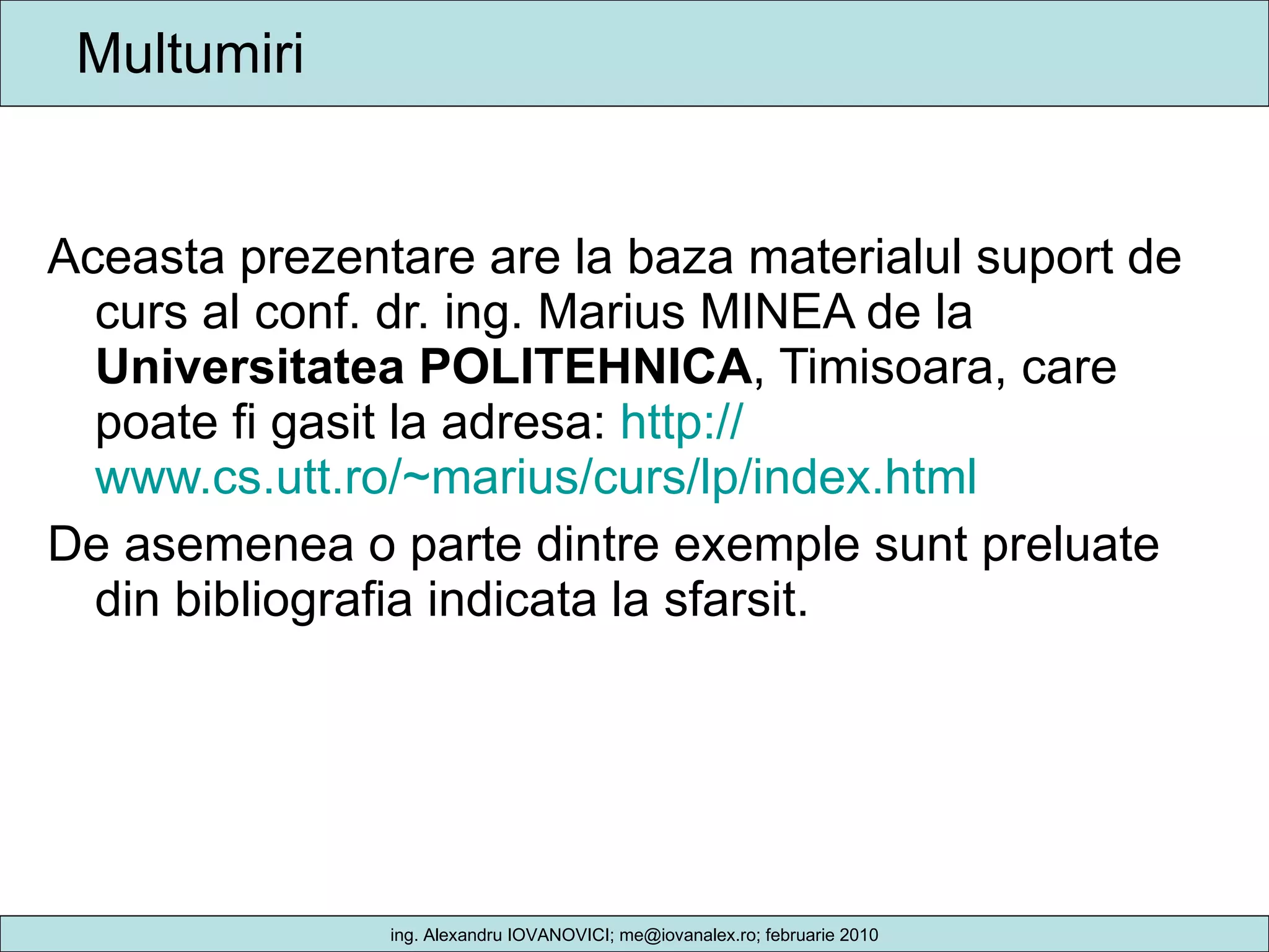 Multumiri Aceasta prezentare are la baza materialul suport de curs al conf. dr. ing. Marius MINEA de la  Universitatea POLITEHNICA , Timisoara, care poate fi gasit la adresa:  http:// www.cs.utt.ro/~marius/curs/lp/index.html   De asemenea o parte dintre exemple sunt preluate din bibliografia indicata la sfarsit. 