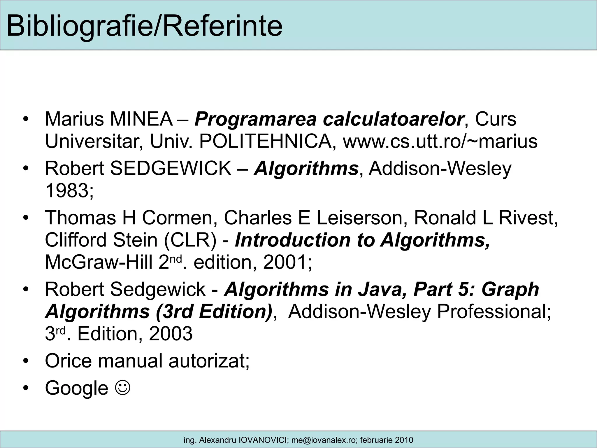 Bibliografie/Referinte Marius MINEA –  Programarea calculatoarelor , Curs Universitar, Univ. POLITEHNICA, www.cs.utt.ro/~marius Robert SEDGEWICK –  Algorithms , Addison-Wesley 1983; Thomas H Cormen, Charles E Leiserson, Ronald L Rivest, Clifford Stein (CLR) -  Introduction to Algorithms,  McGraw-Hill 2 nd . edition, 2001; Robert Sedgewick -  Algorithms in Java, Part 5: Graph Algorithms (3rd Edition) ,  Addison-Wesley Professional; 3 rd . Edition, 2003  Orice manual autorizat; Google   
