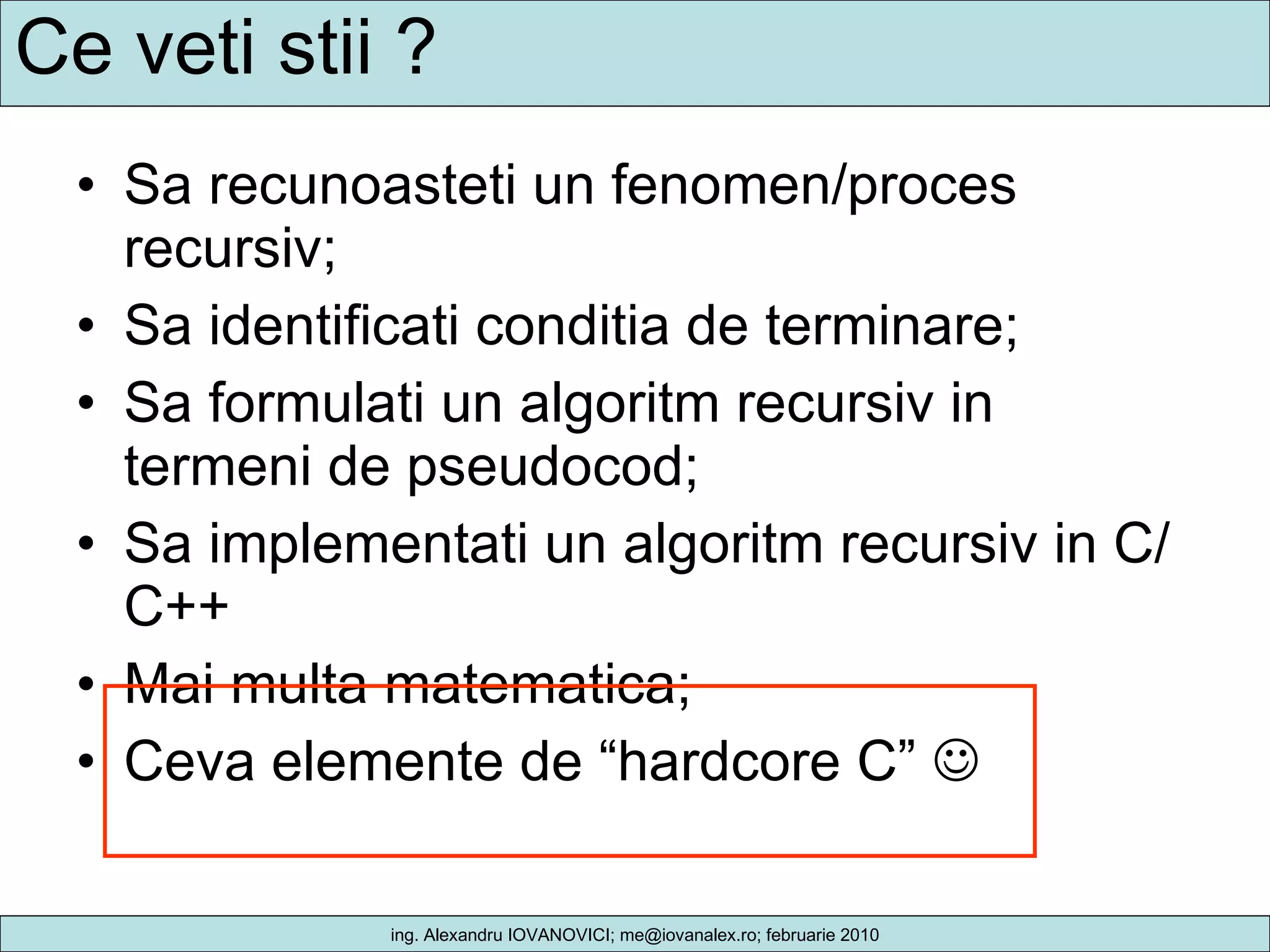 Ce veti stii ? Sa recunoasteti un fenomen/proces recursiv; Sa identificati conditia de terminare; Sa formulati un algoritm recursiv in termeni de pseudocod; Sa implementati un algoritm recursiv in C/C++ Mai multa matematica; Ceva elemente de “hardcore C”   