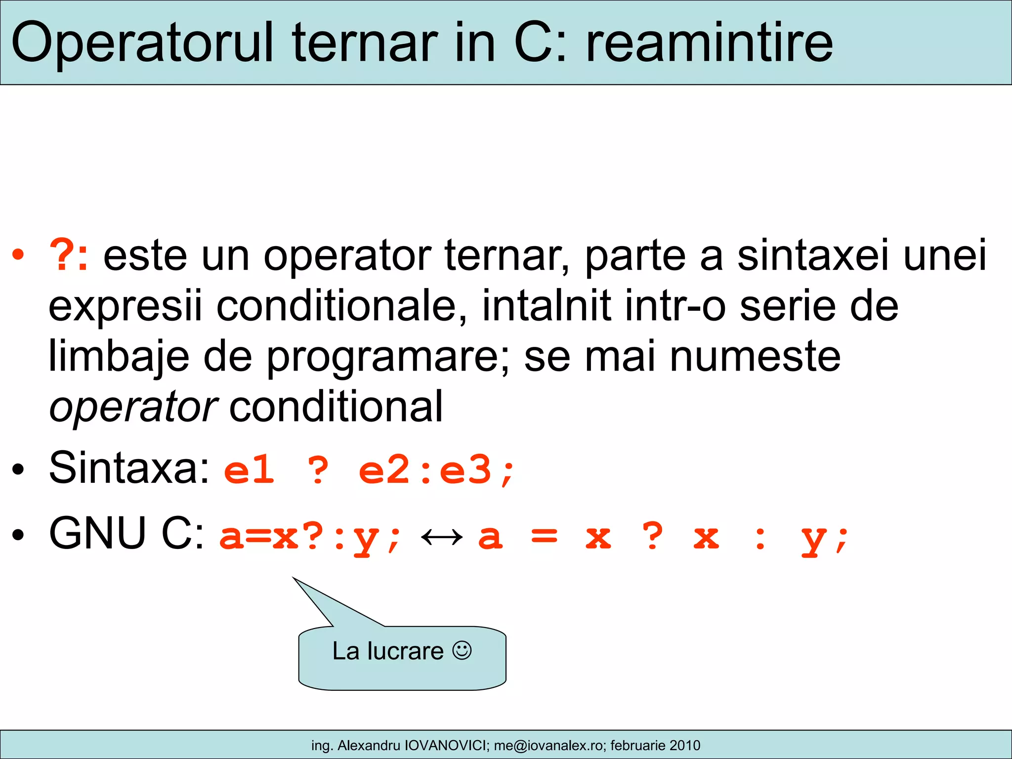 Operatorul ternar in C: reamintire ?:  este un operator ternar, parte a sintaxei unei expresii conditionale, intalnit intr-o serie de limbaje de programare; se mai numeste  operator  conditional Sintaxa:  e1 ? e2:e3; GNU C:  a=x?:y;   ↔  a = x ? x : y;   La lucrare   
