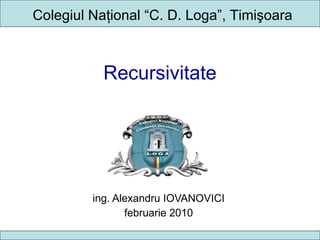 Recursivitate ing. Alexandru IOVANOVICI februarie 2010 Colegiul Na ţional  “C. D. Loga”, Timi şoara 