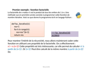 Récursivité
Premier exemple : fonction factorielle
La factorielle de n notée n! est le produit de tous les entiers de 1 à n. Une
méthode vue en première année consiste à programmer cette fonction de
manière itérative. Voici ce que donne le programme écrit en langage Python :
def fac_iterative(n):
res=1
for k in range(n):
res=res*(k+1)
return res
>>> fac_iterative(10)
3628800
Pour montrer l'intérêt de la récursivité, nous allons maintenant coder cette
fonction en utilisant une propriété de la factorielle. On a effectivement :
n! = n.(n-1)! Cette propriété est très intéressante, car elle permet de calculer n! à
partir de (n-1)!. Or (n-1)! Peut être calculé de la même manière à partir de (n-2)!
Etc
 