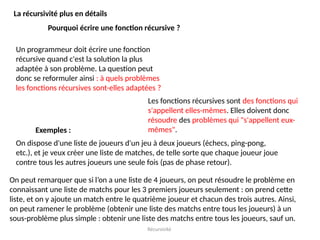 Récursivité
La récursivité plus en détails
Pourquoi écrire une fonction récursive ?
Un programmeur doit écrire une fonction
récursive quand c'est la solution la plus
adaptée à son problème. La question peut
donc se reformuler ainsi : à quels problèmes
les fonctions récursives sont-elles adaptées ?
Les fonctions récursives sont des fonctions qui
s'appellent elles-mêmes. Elles doivent donc
résoudre des problèmes qui "s'appellent eux-
mêmes".
Exemples :
On dispose d'une liste de joueurs d'un jeu à deux joueurs (échecs, ping-pong,
etc.), et je veux créer une liste de matches, de telle sorte que chaque joueur joue
contre tous les autres joueurs une seule fois (pas de phase retour).
On peut remarquer que si l’on a une liste de 4 joueurs, on peut résoudre le problème en
connaissant une liste de matchs pour les 3 premiers joueurs seulement : on prend cette
liste, et on y ajoute un match entre le quatrième joueur et chacun des trois autres. Ainsi,
on peut ramener le problème (obtenir une liste des matchs entre tous les joueurs) à un
sous-problème plus simple : obtenir une liste des matchs entre tous les joueurs, sauf un.
 