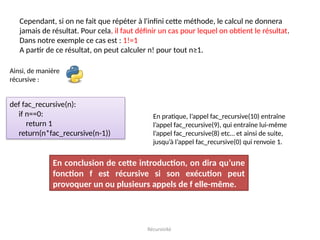Récursivité
Cependant, si on ne fait que répéter à l'infini cette méthode, le calcul ne donnera
jamais de résultat. Pour cela, il faut définir un cas pour lequel on obtient le résultat.
Dans notre exemple ce cas est : 1!=1
A partir de ce résultat, on peut calculer n! pour tout n≥1.
Ainsi, de manière
récursive :
def fac_recursive(n):
if n==0:
return 1
return(n*fac_recursive(n-1))
En pratique, l’appel fac_recursive(10) entraîne
l’appel fac_recursive(9), qui entraîne lui-même
l’appel fac_recursive(8) etc… et ainsi de suite,
jusqu’à l’appel fac_recursive(0) qui renvoie 1.
En conclusion de cette introduction, on dira qu’une
fonction f est récursive si son exécution peut
provoquer un ou plusieurs appels de f elle-même.
 