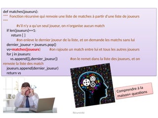 Récursivité
def matches(joueurs):
""" Fonction récursive qui renvoie une liste de matches à partir d'une liste de joueurs
"""
#s'il n'y a qu'un seul joueur, on n'organise aucun match
if len(joueurs)==1:
return [ ]
#on enleve le dernier joueur de la liste, et on demande les matchs sans lui
dernier_joueur = joueurs.pop()
vs=matches(joueurs) #on rajoute un match entre lui et tous les autres joueurs
for j in joueurs:
vs.append([j,dernier_joueur]) #on le remet dans la liste des joueurs, et on
renvoie la liste des match
joueurs.append(dernier_joueur)
return vs
Comprendre à la
maison+ questions
 