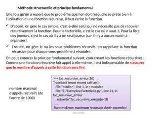 Récursivité
Méthode structurelle et principe fondamental
Une fois qu'on a repéré que le problème que l'on doit résoudre se prête bien à
l'utilisation d'une fonction récursive, il faut écrire la fonction.
 D'abord, on gère le cas simple, c'est-à-dire celui qui ne nécessite pas de rappeler
récursivement la fonction. Pour la factorielle, c'est le cas où n vaut 1. Pour la liste
des joueurs, c'est le cas où il y a un seul joueur (car il n'y a aucun match à
organiser).
 Ensuite, on gère le ou les sous-problèmes récursifs, en rappelant la fonction
récursive pour chaque sous-problème à résoudre.
On peut énoncer le principe fondamental suivant, concernant les fonctions récursives :
Comme une fonction récursive fait appel à elle-même, il est indispensable de s’assurer
que le nombre d’appels à cette fonction sera fini.
nombre maximal
d’appels récursifs (de
l’ordre de 1000)
>>> fac_recursive_erreur(10)
Traceback (most recent call last):
File "<stdin>", line 1, in <module>
File "E:/Exemples/Factorielle.py", line 21, in
fac_recursive_erreur
return(n*fac_recursive_erreur(n-1))
. . .
RuntimeError: maximum recursion depth exceeded
 