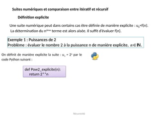 Récursivité
Suites numériques et comparaison entre itératif et récursif
Définition explicite
Une suite numérique peut dans certains cas être définie de manière explicite : u0=f(n).
La détermination du nième
terme est alors aisée. Il suffit d’évaluer f(n).
Exemple 1 : Puissances de 2
Problème : évaluer le nombre 2 à la puissance n de manière explicite, n.
On définit de manière explicite la suite : un = 2n
par le
code Python suivant :
def Pow2_explicite(n):
return 2**n
 
