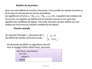 Récursivité
Relation de récurrence
Dans une suite définie de manière récurrente, il est possible de calculer le terme un
de la suite en connaissant les termes précédents.
Les égalités de la forme un = f(un-1), un = f(un-1, un-2), etc. s’appellent des relations de
récurrence. Les égalités qui définissent les premiers termes d’une suite sont
appelées des conditions de départ. Une suite récursive est donc définie par une
relation de récurrence et une(des) condition(s) de départ.
Premier exemple
On reprend l’Exemple 1 : puissances de 2.
On définit de manière récursive la suite :
0
1
1
2.
n n
u
u u 





On demande de définir un algorithme récursif
avec le langage Python (Noté Pow2_recursive).
def Pow2_recursive(n):
if n==0:
return 1
return 2*Pow2_recursive(n-1)
 
