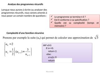 Récursivité
Analyse des programmes récursifs
Lorsque nous aurons à écrire ou analyser des
programmes récursifs, nous serons amenés à
nous poser un certain nombre de questions :  Le programme se termine-t-il ?
 Est-il conforme à sa spécification ?
 Quelle est sa complexité (temps et
mémoire) ?
Complexité d’une fonction récursive
Prenons par exemple la suite (un) qui permet de calculer une approximation de 3
0
1
1
2
1 3
( )
2





 

 
 

 

n n
n
u
u u
u
def u(n):
if n==0:
return 2.
else:
x=u(n-1)
return 0.5*(x+3./x)
 