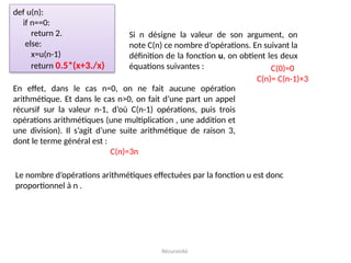 Récursivité
def u(n):
if n==0:
return 2.
else:
x=u(n-1)
return 0.5*(x+3./x)
Si n désigne la valeur de son argument, on
note C(n) ce nombre d’opérations. En suivant la
définition de la fonction u, on obtient les deux
équations suivantes : C(0)=0
C(n)= C(n-1)+3
En effet, dans le cas n=0, on ne fait aucune opération
arithmétique. Et dans le cas n>0, on fait d’une part un appel
récursif sur la valeur n-1, d’où C(n-1) opérations, puis trois
opérations arithmétiques (une multiplication , une addition et
une division). Il s’agit d’une suite arithmétique de raison 3,
dont le terme général est :
C(n)=3n
Le nombre d’opérations arithmétiques effectuées par la fonction u est donc
proportionnel à n .
 