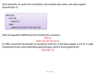 Récursivité
Si en revanche, on avait écrit la fonction u de manière plus naïve, avec deux appels
récursifs u(n-1) :
def u(n):
if n==0:
return 2.
else:
return 0.5*(u(n-1)+3./u(n-1))
Alors les équations définissant C(n) seraient les suivantes :
C(0)=0
C(n)= C(n-1)+ C(n-1)+3
En effet, il convient de prendre en compte le coût C(n-1) des deux appels à u(n-1). Il s’agit
maintenant d’une suite arithmético-géométrique, dont le terme général est :
C(n)=3(2n
-1)
 