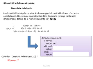Récursivité
Récursivité imbriquée et croisée
Récursivité imbriquée
La récursivité imbriquée consiste à faire un appel récursif à l'intérieur d'un autre
appel récursif. Un exemple permettant de bien illustrer le concept est la suite
d’Ackermann, définie de la manière suivante sur 
 
def Ackermann(m,n):
if m==0:
return n+1
elif n==0:
return Ackermann(m-1,1)
else:
return Ackermann(m-1, Ackermann(m,n-1))
Question : Que vaut Ackermann(2,2) ?
Réponse : 7
 