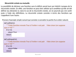 Récursivité
Récursivité croisée ou mutuelle
La possibilité de déclarer une fonction sans la définir prend tout son intérêt à propos de la
récursivité croisée. En effet, une fonction ne peut être utilisée qu’à condition qu’elle ait été
définie (ou déclarée) or, dans le cas de la récursivité croisée, on ne pourrait pas s’en sortir
juste à l’aide des définitions. La récursivité croisée consiste à écrire des fonctions qui
s’appellent l’une l’autre.
Prenons l’exemple simple suivant qui consiste à connaître la parité d’un entier naturel.
def estPair(n):
"""Cette fonction renvoie True si l'entier n est pair False sinon (on suppose
que n>=0)"""
if n==0:
return True
return estImpair(n-1)
def estImpair(n):
"""Cette fonction renvoie True si l'entier n est pair False sinon (on suppose
que n>=0)"""
if n==0:
return False
return estPair(n-1)
 
