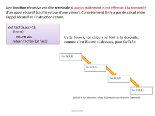 Récursivité
Une fonction récursive est dite terminale si aucun traitement n'est effectué à la remontée
d'un appel récursif (sauf le retour d'une valeur). Concrètement il n’y a pas de calcul entre
l’appel récursif et l’instruction return.
def facT(n,acc=1):
if n==0:
return acc
return facT(n-1,n*acc)
Cette fois-ci, les calculs se font à la descente,
comme c’est illustré ci-dessous, pour facT(3):
facT(0,6)
facT(2,3)
facT(1,6)
facT(3,1)
 