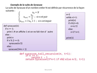 Récursivité
Exemple de la suite de Syracuse
La suite de Syracuse d’un nombre entier N est définie par récurrence de la façon
suivante :
def syracuse(n):
if n == 1:
print 1 # on affiche 1 et on ne fait rien d ’ autre
else :
print n
if n % 2 == 0:
syracuse(n/2)
else :
syracuse(3 n + 1)
∗
def syracuse_tail_recursive(n, t=1):
if n == 1:
return t - 1
return Syracuse(3*n+1 if n%2 else n/2, t+1)
n=3
while n!=1:
print(n)
if n%2==0:
n=n//2
else:
n=3*n+1
print(1)
 