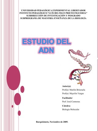 UNIVERSIDAD PEDAGÓGICA EXPERIMENTAL LIBERTADOR
INSTITUTO PEDAGÓGICO “LUÍS BELTRAN PRIETO FIGUEROA”
SUBDIRECCIÓN DE INVESTIGACIÓN Y POSGRADO
SUBPROGRAMA DE MAESTRIA ENSEÑANZA DE LA BIOLOGÍA
Autor(a):
Prof(a): Marilin Brinzuela
Prof(a): Mayrilin Vargas
Facilitador
Prof: José Contreras
Cátedra:
Biología Molecular
Barquisimeto, Noviembre de 2009.
 