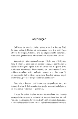 INTRODUÇÃO

Celebrado no mundo inteiro, o casamento é a festa de família mais antiga da história da humanidade e que tem sobrevivido
através dos tempos. Celebrado civil ou religiosamente, é através do
casamento que homem e mulher se unem e constituem família.
Variando de cultura para cultura, de religião para religião, esta
festa é celebrada com mais ou menos pompa, de acordo com as
respetivas tradições, e pode durar até vários dias. Há países e culturas onde o casamento funciona como um contrato entre duas famílias e os nubentes são escolhidos e apenas se conhecem no dia
do casamento. Outros há em que a oferta do dote é tema de grande
importância, podendo atingir valores extraordinários.
Entre nós, a festa do casamento tem-se adaptado aos tempos e
modos de viver de hoje e, naturalmente, há algumas tradições que
se perderam e outras que se ganharam.
A idade dos noivos mudou, o namoro e o modo de vida antes do
casamento também, e a organização e o pagamento da festa são cada
vez mais controlados pelos noivos. Dentro do bom senso, da educação
e sem ofender os convidados, «tudo» é permitido desde que bem feito.

 