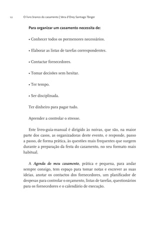 12

O livro branco do casamento | Vera d’Orey Santiago Tânger

Para organizar um casamento necessita de:

Ter dinheiro para pagar tudo.
Aprender a controlar o stresse.
Este livro-guia-manual é dirigido às noivas, que são, na maior
parte dos casos, as organizadoras deste evento, e responde, passo
a passo, de forma prática, às questões mais frequentes que surgem
durante a preparação da festa do casamento, no seu formato mais
habitual.
A Agenda do meu casamento, prática e pequena, para andar
sempre consigo, tem espaço para tomar notas e escrever as suas
ideias, anotar os contactos dos fornecedores, um planiﬁcador de
despesas para controlar o orçamento, listas de tarefas, questionários
para os fornecedores e o calendário de execução.

 
