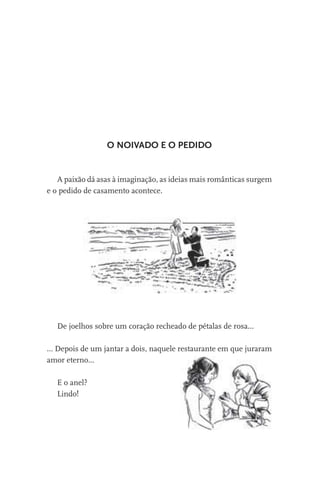 O NOIVADO E O PEDIDO

A paixão dá asas à imaginação, as ideias mais românticas surgem
e o pedido de casamento acontece.

De joelhos sobre um coração recheado de pétalas de rosa...
… Depois de um jantar a dois, naquele restaurante em que juraram
amor eterno...
E o anel?
Lindo!

 