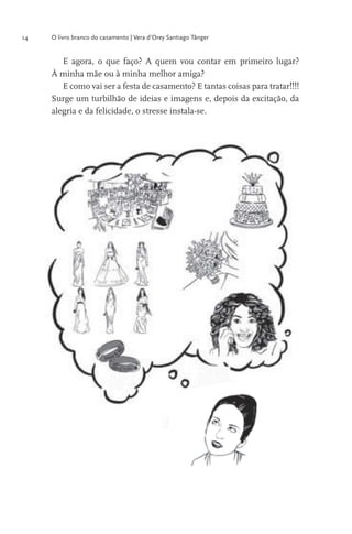 14

O livro branco do casamento | Vera d’Orey Santiago Tânger

E agora, o que faço? A quem vou contar em primeiro lugar?
À minha mãe ou à minha melhor amiga?
E como vai ser a festa de casamento? E tantas coisas para tratar!!!!
Surge um turbilhão de ideias e imagens e, depois da excitação, da
alegria e da felicidade, o stresse instala-se.

 