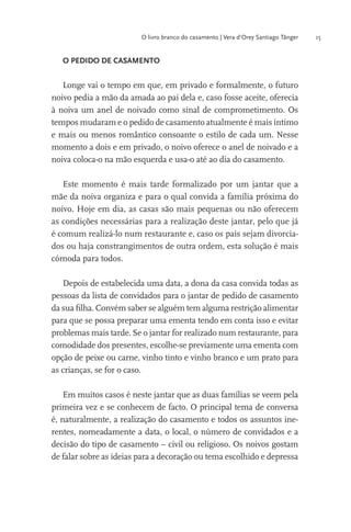 O livro branco do casamento | Vera d’Orey Santiago Tânger

O PEDIDO DE CASAMENTO

Longe vai o tempo em que, em privado e formalmente, o futuro
noivo pedia a mão da amada ao pai dela e, caso fosse aceite, oferecia
à noiva um anel de noivado como sinal de comprometimento. Os
tempos mudaram e o pedido de casamento atualmente é mais íntimo
e mais ou menos romântico consoante o estilo de cada um. Nesse
momento a dois e em privado, o noivo oferece o anel de noivado e a
noiva coloca-o na mão esquerda e usa-o até ao dia do casamento.
Este momento é mais tarde formalizado por um jantar que a
mãe da noiva organiza e para o qual convida a família próxima do
noivo. Hoje em dia, as casas são mais pequenas ou não oferecem
as condições necessárias para a realização deste jantar, pelo que já
é comum realizá-lo num restaurante e, caso os pais sejam divorciados ou haja constrangimentos de outra ordem, esta solução é mais
cómoda para todos.
Depois de estabelecida uma data, a dona da casa convida todas as
pessoas da lista de convidados para o jantar de pedido de casamento
da sua ﬁlha. Convém saber se alguém tem alguma restrição alimentar
para que se possa preparar uma ementa tendo em conta isso e evitar
problemas mais tarde. Se o jantar for realizado num restaurante, para
comodidade dos presentes, escolhe-se previamente uma ementa com
opção de peixe ou carne, vinho tinto e vinho branco e um prato para
as crianças, se for o caso.
Em muitos casos é neste jantar que as duas famílias se veem pela
primeira vez e se conhecem de facto. O principal tema de conversa
é, naturalmente, a realização do casamento e todos os assuntos inerentes, nomeadamente a data, o local, o número de convidados e a
decisão do tipo de casamento – civil ou religioso. Os noivos gostam
de falar sobre as ideias para a decoração ou tema escolhido e depressa

15

 