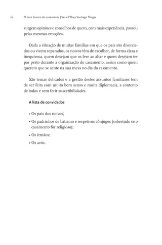 16

O livro branco do casamento | Vera d’Orey Santiago Tânger

surgem opiniões e conselhos de quem, com mais experiência, passou
pelas mesmas emoções.
Dada a situação de muitas famílias em que os pais são divorciados ou vivem separados, os noivos têm de escolher, de forma clara e
inequívoca, quem desejam que os leve ao altar e quem desejam ter
por perto durante a organização do casamento, assim como quem
querem que se sente na sua mesa no dia do casamento.
São temas delicados e a gestão destes assuntos familiares tem
de ser feita com muito bom senso e muita diplomacia, a contento
de todos e sem ferir suscetibilidades.
A lista de convidados

;
casamento for religioso);

 