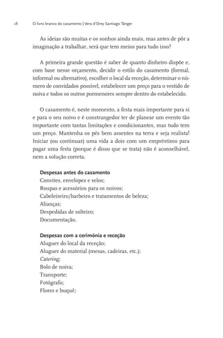 18

O livro branco do casamento | Vera d’Orey Santiago Tânger

imaginação a trabalhar, será que tem meios para tudo isso?
A primeira grande questão é saber de quanto dinheiro dispõe e,
informal ou alternativo), escolher o local da receção, determinar o número de convidados possível, estabelecer um preço para o vestido de
noiva e todos os outros pormenores sempre dentro do estabelecido.
O casamento é, neste momento, a festa mais importante para si
e para o seu noivo e é constrangedor ter de planear um evento tão
importante com tantas limitações e condicionantes, mas tudo tem
um preço. Mantenha os pés bem assentes na terra e seja realista!

nem a solução correta.
Despesas antes do casamento
Convites, envelopes e selos;
Roupas e acessórios para os noivos;
Cabeleireiro/barbeiro e tratamentos de beleza;
Alianças;
Despedidas de solteiro;
Documentação.
Despesas com a cerimónia e receção
Aluguer do local da receção;
Catering;
Bolo de noiva;
Transporte;
Fotógrafo;
Flores e buquê;

 
