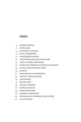 ÍNDICE

9

AGRADECIMENTOS

11

INTRODUÇÃO

13

O NOIVADO E O PEDIDO

17

GERIR O ORÇAMENTO

25

A IMPORTÂNCIA DA DATA

27

A IMPORTÂNCIA DO LOCAL DE RECEÇÃO

33

FAZER A LISTA DE CONVIDADOS

37

ESCOLHER AS EMENTAS E A EMPRESA DE CATERING

43

A ESCOLHA DO VESTIDO DE NOIVA

59

O NOIVO

63

AS MADRINHAS E OS PADRINHOS

65

PRESENTES PARA OS NOIVOS

69

A DECORAÇÃO

73

BELEZA A DOIS

75

MATERIAL IMPRESSO

87

OUTROS ASSUNTOS

99

DICAS PARA POUPAR

103

SENTAR OS CONVIDADOS

109

DESENROLAR DA CERIMÓNIA, PASSO A PASSO

119

SER CONVIDADO

 
