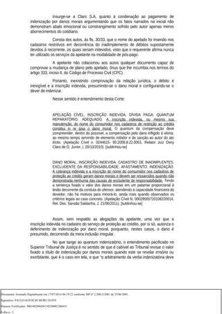 Insurge-se a Claro S.A. quanto à condenação ao pagamento de
indenização por danos morais argumentando que os fatos narrados na inicial não
demonstram abalo emocional ou constrangimento sofrido pelo autor apenas meros
aborrecimentos do cotidiano.
Consta dos autos, às fls. 30/33, que o nome do apelado foi inserido nos
cadastros restritivos em decorrência do inadimplemento de débitos supostamente
devidos à recorrente, os quais seriam indevidos, visto que o requerente afirma nunca
ter utilizado os serviços da apelante na modalidade de pós-pago.
A apelante não colacionou aos autos qualquer documento capaz de
comprovar a mudança de plano pelo apelado, ônus que lhe incumbia nos termos do
artigo 333, inciso II, do Código de Processo Civil (CPC).
Portanto, inexistindo comprovação da relação jurídica, o débito é
inexigível e a inscrição indevida, presumindo-se o dano moral e configurando-se o
dever de indenizar.
Nesse sentido é entendimento desta Corte:
APELAÇÃO CÍVEL. INSCRIÇÃO INDEVIDA. DÍVIDA PAGA. QUANTUM
REPARATÓRIO. ADEQUADO. A inscrição indevida, ou mesmo sua
manutenção, do nome do consumidor nos cadastros de restrição ao crédito
constitui in re ipsa o dano moral. O quantum da compensação deve
compreender, dentro do possível, a compensação pelo dano infligido à vitima,
ao mesmo tempo servindo de elemento inibidor e de sanção ao autor do ato
ilícito. (Apelação Cível n. 0244615- 90.2009.8.22.0001, Relator Juiz Osny
Claro de O. Junior, j. 26/10/2010). [sublinhou-se]
DANO MORAL. INSCRIÇÃO INDEVIDA. CADASTRO DE INADIMPLENTES.
EXCLUDENTE DA RESPONSABILIDADE. AFASTAMENTO. INDENIZAÇÃO.
A cobrança indevida e a inscrição do nome do consumidor nos cadastros de
proteção ao crédito geram danos morais e devem ser ressarcidos quando não
demonstrada nenhuma das causas de excludente de responsabilidade. Tendo
a sentença fixado o valor dos danos morais em um patamar proporcional à
lesão decorrente da conduta do ofensor, atendendo à capacidade financeira do
devedor, não há motivos para minorá-lo, ainda mais quando observados os
critérios legais ao caso concreto. (Apelação Cível N. 00028565720108220014,
Rel. Des. Sansão Saldanha, J. 21/06/2011). [sublinhou-se]
Assim, sem respaldo as alegações da apelante, uma vez que a
inscrição indevida no cadastro do serviço de proteção ao crédito, por si só, autoriza o
deferimento de indenização por dano moral, porquanto, nestes casos, o dano é
presumido, decorrendo da mera inclusão irregular.
No que tange ao quantum indenizatório, o entendimento pacificado no
Superior Tribunal de Justiça é no sentido de que é cabível ao Tribunal revisar o valor
fixado a título de indenização por danos morais quando este se revelar irrisório ou
exorbitante, que é o caso em tela, e que “o arbitramento da verba indenizatória deve
Documento Assinado Digitalmente em 17/07/2014 06:19:22 conforme MP nº 2.200-2/2001 de 25/06/2001.
Signatário: PAULO KIYOCHI MORI:101059
Número Verificador: 500100288420138220001280433
Folha n.: 2
 