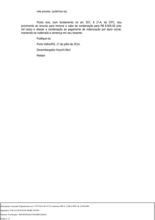 nela prevista. (sublinhou-se)
Posto isso, com fundamento no art. 557, § 1º-A, do CPC, dou
provimento ao recurso para minorar o valor da condenação para R$ 8.000,00 (oito
mil reais) e afastar a condenação ao pagamento de indenização por dano social,
mantendo-se inalterada a sentença em seu restante.
Publique-se.
Porto Velho/RO, 17 de julho de 2014.
Desembargador Kiyochi Mori
Relator
Documento Assinado Digitalmente em 17/07/2014 06:19:22 conforme MP nº 2.200-2/2001 de 25/06/2001.
Signatário: PAULO KIYOCHI MORI:101059
Número Verificador: 500100288420138220001280433
Folha n.: 4
 