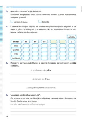 ©AREALEDITORES
18
TPC 8
3. Assinala com uma ✗ a opção correta.
Utilizamos a expressão “anda com a cabeça na nuvens” quando nos referimos
a alguém que está…
a andar de avião distraído
4. Observa o exemplo. Separa as sílabas das palavras que se seguem e, de
seguida, pinta os retângulos que sobrarem. No fim, assinala o número de síla-
bas de cada umas das palavras.
5. Reescreve as frases substituindo a palavra destacada por outra com sentido
contrário.
A girafa era muito alta.
As nuvens são frias.
A cabeça desaparecia nas nuvens.
6. “Às vezes a mãe ralhava com ela”.
Certamente a tua mãe também já te ralhou por causa de algum disparate que
fizeste. Conta o que aconteceu.
Um dia, a minha mãe ralhou-me porque
ca be ça 3cabeça
Número
de sílabas
cinco
girafas
mãe
constipada
 