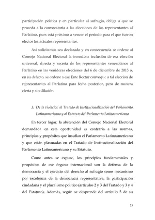 25
participación política y en particular al sufragio, obliga a que se
proceda a la convocatoria a las elecciones de los representantes al
Parlatino, pues está próximo a vencer el periodo para el que fueron
electos los actuales representantes.
Así solicitamos sea declarado y en consecuencia se ordene al
Consejo Nacional Electoral la inmediata inclusión de esa elección
universal, directa y secreta de los representantes venezolanos al
Parlatino en las venideras elecciones del 6 de diciembre de 2015 o,
en su defecto, se ordene a ese Ente Rector convoque a tal elección de
representantes al Parlatino para fecha posterior, pero de manera
cierta y sin dilación.
3. De la violación al Tratado de Institucionalización del Parlamento
Latinoamericano y al Estatuto del Parlamento Latinoamericano
En tercer lugar, la abstención del Consejo Nacional Electoral
demandada en esta oportunidad es contraria a las normas,
principios y propósitos que insuflan el Parlamento Latinoamericano
y que están plasmadas en el Tratado de Institucionalización del
Parlamento Latinoamericano y su Estatuto.
Como antes se expuso, los principios fundamentales y
propósitos de ese órgano internacional son la defensa de la
democracia y el ejercicio del derecho al sufragio como mecanismo
por excelencia de la democracia representativa, la participación
ciudadana y el pluralismo político (artículos 2 y 3 del Tratado y 3 y 4
del Estatuto). Además, según se desprende del artículo 5 de su
 