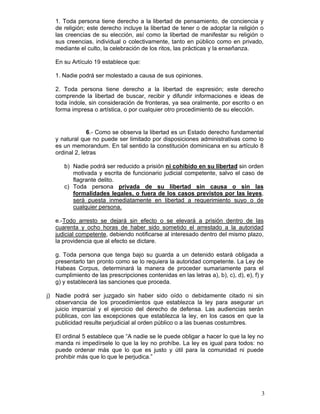 1. Toda persona tiene derecho a la libertad de pensamiento, de conciencia y
   de religión; este derecho incluye la libertad de tener o de adoptar la religión o
   las creencias de su elección, así como la libertad de manifestar su religión o
   sus creencias, individual o colectivamente, tanto en público como en privado,
   mediante el culto, la celebración de los ritos, las prácticas y la enseñanza.

   En su Artículo 19 establece que:

   1. Nadie podrá ser molestado a causa de sus opiniones.

   2. Toda persona tiene derecho a la libertad de expresión; este derecho
   comprende la libertad de buscar, recibir y difundir informaciones e ideas de
   toda índole, sin consideración de fronteras, ya sea oralmente, por escrito o en
   forma impresa o artística, o por cualquier otro procedimiento de su elección.


                6.- Como se observa la libertad es un Estado derecho fundamental
   y natural que no puede ser limitado por disposiciones administrativas como lo
   es un memorandum. En tal sentido la constitución dominicana en su artículo 8
   ordinal 2, letras

      b) Nadie podrá ser reducido a prisión ni cohibido en su libertad sin orden
         motivada y escrita de funcionario judicial competente, salvo el caso de
         flagrante delito.
      c) Toda persona privada de su libertad sin causa o sin las
         formalidades legales, o fuera de los casos previstos por las leyes,
         será puesta inmediatamente en libertad a requerimiento suyo o de
         cualquier persona.

   e.-Todo arresto se dejará sin efecto o se elevará a prisión dentro de las
   cuarenta y ocho horas de haber sido sometido el arrestado a la autoridad
   judicial competente, debiendo notificarse al interesado dentro del mismo plazo,
   la providencia que al efecto se dictare.

   g. Toda persona que tenga bajo su guarda a un detenido estará obligada a
   presentarlo tan pronto como se lo requiera la autoridad competente. La Ley de
   Habeas Corpus, determinará la manera de proceder sumariamente para el
   cumplimiento de las prescripciones contenidas en las letras a), b), c), d), e), f) y
   g) y establecerá las sanciones que proceda.

j) Nadie podrá ser juzgado sin haber sido oído o debidamente citado ni sin
   observancia de los procedimientos que establezca la ley para asegurar un
   juicio imparcial y el ejercicio del derecho de defensa. Las audiencias serán
   públicas, con las excepciones que establezca la ley, en los casos en que la
   publicidad resulte perjudicial al orden público o a las buenas costumbres.

   El ordinal 5 establece que “A nadie se le puede obligar a hacer lo que la ley no
   manda ni impedírsele lo que la ley no prohíbe. La ley es igual para todos: no
   puede ordenar más que lo que es justo y útil para la comunidad ni puede
   prohibir más que lo que le perjudica.”




                                                                                      3
 