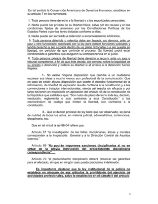 En tal sentido la Convención Americana de Derechos Humanos, establece en
su artículo 7 en los numerales:

1. Toda persona tiene derecho a la libertad y a las seguridades personales.
 2. Nadie puede ser privado de su libertad física, salvo por las causas y en las
condiciones fijadas de antemano por las Constituciones Políticas de los
Estados Partes o por las leyes dictadas conforme a ellas.
3. Nadie puede ser sometido a detención o encarcelamiento arbitrarios.
  5. Toda persona detenida o retenida debe ser llevada, sin demora, ante un
juez u otro funcionario autorizado por la ley para ejercer funciones judiciales y
tendrá derecho a ser juzgada dentro de un plazo razonable o a ser puesta en
libertad, sin perjuicio de que continúe el proceso. Su libertad podrá estar
condicionada a garantías que aseguren su comparecencia en el juicio.
 6. Toda persona privada de libertad tiene derecho a recurrir ante un juez o
tribunal competente, a fin de que éste decida, sin demora, sobre la legalidad de
su arresto o detención y ordene su libertad si el arresto o la detención fueran
ilegales.

           7.- No existe ninguna disposición que prohíba a un ciudadano
expresar sus ideas y mucho menos aun profesional de la comunicación. Que
en caso de existir alguna disposición que coarte el derecho fundamental de la
información, de libertad de expresión resulta contraria a la constitución y a las
convenciones y tratados internacionales, siendo así resulta sin eficacia y por
tanto devienen en inaplicable en aplicación del articulo 46 de la constitución de
la República que establece que: “Son nulos de pleno derecho toda ley, decreto,
resolución, reglamento o acto contrarios a esta Constitución.” y los
memorándum de castigo que limiten la libertad, son contrarios a la
constitución.

             8.- Que el debido proceso de ley tiene que ser observado, so pena
de nulidad de todos los actos, en materia judicial, administrativa, contenciosa,
disciplinaria, etc.

   Que en tal virtud la ley 96-04 refiere que:

    Artículo 67 “la investigación de las faltas disciplinarias, éticas y morales
corresponden a la Inspectoría General y a la Dirección Central de Asuntos
Internos.”

    Artículo 69 “No podrán imponerse sanciones disciplinarias si no en
virtud de la previa instrucción del procedimiento disciplinario
correspondiente”….

   Artículo 70 “el procedimiento disciplinario deberá observar las garantías
para el afectado, sin que en ningún caso pueda producirse indefensión.

       Es importante destacar que la ley institucional de la policía no
establece en ninguno de sus artículos la prohibición del ejercicio de
actividades profesionales, salvo lo establecido en el párrafo II del artículo




                                                                                4
 