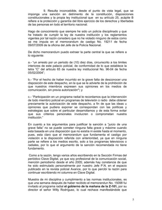 9. Resulta inconcebible, desde el punto de vista legal, que se
imponga una sanción en detrimento de la constitución, disposiciones
constitucionales y la propia ley institucional que en su artículo 25, acápite B
refiere a la protección y garantía del libre ejercicio de los derechos y libertades
de las personas en todo el territorio nacional.

Hago de conocimiento que siempre he sido un policía disciplinado y que
he tratado de cumplir la ley de nuestra institución y los reglamentos
vigentes por tal razón considero que no he violado ninguno de estos como
se me imputa en el memorandum de castigo No. 19211 de fecha
09/07/2009 de la oficina del Jefe de la Policía Nacional.

De dicho memorandum puedo extraer la parte central la que se refiere a
lo siguiente:

a.- “un arresto por un periodo de (10) diez días, circunscrito a los limites
interiores de este palacio policial, de conformidad de lo que establece la
letra “C” del articulo 65 de nuestra ley institucional No. 96-04 de fecha
05/02/2004”;

b.- “Por el hecho de haber incurrido en la grave falta de desconocer una
disposición de este despacho, en la que se le advierte de la prohibición de
que nuestros miembros expresen sus opiniones en los medios de
comunicación, sin previa autorización”; y

c.- “Participación en un programa radial le recordamos que la intervención
de todo miembro policial en programas de televisión o radio debe obtener
previamente la autorización de este despacho, a fin de que las ideas u
opiniones que pudiera exponer se correspondan con las políticas y
estrategias que sobre el particular desarrollamos y de esta forma evitar
que sus criterios personales involucren o comprometan nuestra
institución.”

En cuanto a los argumentos para justificar la sanción a “juicio de una
grave falta” no se puede cometer ninguna falta grave y máxime cuando
esta basada en una disposición que no existía ni existe hasta el momento,
pues, esta claro que el memorandum que fundamenta el castigo por
violación a la disposición referida con anterioridad, ya que en ninguna
parte se refiere a los medios escrito, solo a los programas televisivos o
radiales, por lo que el argumento de la sanción recomendada no tiene
fundamento.

 Como a la sazón, tengo varios años escribiendo en la Sección Firmas del
periódico Clave Digital, ya que soy profesional de la comunicación social,
mención periodismo desde el año 2005; además hay constancia de que
he sido estimulado personalmente por nuestro Jefe P.N. en el espacio
publicado en la revista policial Avance, por lo que percibí la razón para
continuar escribiendo mi columna en Clave Digital.

Muestra de mi disciplina y cumplimiento a las normas institucionales, es
que una semana después de haber recibido el memorandun No. 15098 fui
invitado al programa radial el gobierno de la mañana de la Z-101, por su
director el señor Willy Rodríguez, lo cual rechace manifestándole que


                                                                                  5
 