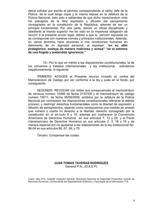 debía solicitar por escrito el permiso correspondiente al señor Jefe de la
Policía, de la cual tengo copia y la misma reposa en la Jefatura de la
Policía Nacional, todo esto a sabiendas de que dicho memorandum viola
los preceptos de la libre expresión y difusión del pensamiento
consagrados en la constitución de la República, además de ser un
principio fundamental. Por otra parte, siendo un oficial disciplinado y
obediente al mando superior me he visto en la imperiosa obligación de
recurrir a la presente acción legal, debido a que la sanción impuesta no
se corresponde con nuestras normas y principios institucionales. Además,
en varios términos hace alusiones a mis condiciones humanas en
detrimento de mi dignidad personal, al expresar: “en su afán
protagónico, soslaya de manera maliciosa y aviesa” “en el extremo
de una fingida y pretendida ignorancia.”


          10.- Por lo que en mérito a las disposiciones constitucionales, la de
los convenios y tratados internacionales y ley institucional, solicitamos
respetuosamente, lo siguiente:

      PRIMERO: ACOGER el Presente recurso incoado en contra del
Memorándum de Castigo por ser conforme a la ley y justa en el fondo, por
consiguiente:

       SEGUNDO: REVOCAR con todas sus consecuencias el memorándum
de censura numero 15098 de fecha 01/07/09 y el memorándum de castigo
numero 19211, de fecha 09/06/2009, emitidos por la Jefatura de la Policía
Nacional por contravenir las disposiciones constitucionales referente al debido
proceso, y restringir derechos fundamentales como la libertad de expresión y
difusión de pensamientos, dejando como consecuencia una medida de arresto
que vulnera y coarta mi derecho a la libertad, derecho consagrado por la
constitución en el art.ículo 8 y 10; además por contravenir la Convención
Americana de Derechos Humanos en sus artículos 7, 13 y 25; y el Pacto
interamericano de Derechos Humanos en sus artículos 2, 3, 18 y 19 y de
manera especial por no ajustarse a las disposiciones de la ley Institucional No.
96-04 en sus artículos 66, 67, 69, y 70.

        Tercero: Compensar las costas.




                         JUAN TOMAS TAVERAS RODRIGUEZ
                               General P.N., (D.A.E.P)



Copia: Jefe, P.N.; Subjefe; Inspector General; Directores Nacional de Seguridad Preventiva; Central de
Recursos Humanos y Comandante del Departamento Sistemas y Tecnología de la Información, P.N.




                                                                                                     6
 