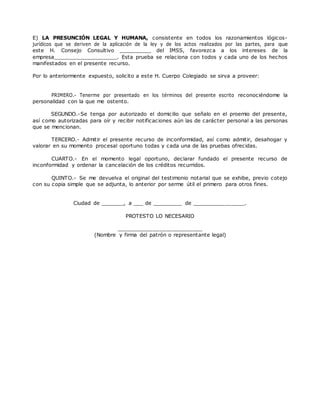 E) LA PRESUNCIÓN LEGAL Y HUMANA, consistente en todos los razonamientos lógicos-
jurídicos que se deriven de la aplicación de la ley y de los actos realizados por las partes, para que
este H. Consejo Consultivo __________ del IMSS, favorezca a los intereses de la
empresa____________________. Esta prueba se relaciona con todos y cada uno de los hechos
manifestados en el presente recurso.
Por lo anteriormente expuesto, solicito a este H. Cuerpo Colegiado se sirva a proveer:
PRIMERO.- Tenerme por presentado en los términos del presente escrito reconociéndome la
personalidad con la que me ostento.
SEGUNDO.-Se tenga por autorizado el domicilio que señalo en el proemio del presente,
así como autorizadas para oír y recibir notificaciones aún las de carácter personal a las personas
que se mencionan.
TERCERO.- Admitir el presente recurso de inconformidad, así como admitir, desahogar y
valorar en su momento procesal oportuno todas y cada una de las pruebas ofrecidas.
CUARTO.- En el momento legal oportuno, declarar fundado el presente recurso de
inconformidad y ordenar la cancelación de los créditos recurridos.
QUINTO.- Se me devuelva el original del testimonio notarial que se exhibe, previo cotejo
con su copia simple que se adjunta, lo anterior por serme útil el primero para otros fines.
Ciudad de _______, a ___ de _________ de ________________.
PROTESTO LO NECESARIO
__________________________
(Nombre y firma del patrón o representante legal)
 