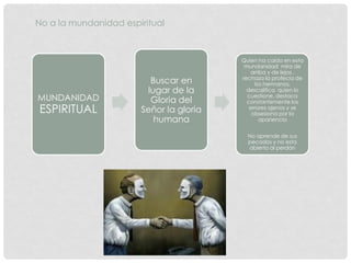 No a la mundanidad espiritual
MUNDANIDAD
ESPIRITUAL
Buscar en
lugar de la
Gloria del
Señor la gloria
humana
Quien ha caído en esta
mundanidad mira de
arriba y de lejos ,
rechaza la profecía de
los hermanos,
descalifica quien lo
cuestione, destaca
constantemente los
errores ajenos y se
obsesiona por la
apariencia
No aprende de sus
pecados y no esta
abierto al perdón
 