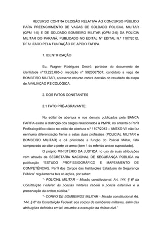 RECURSO CONTRA DECISÃO RELATIVA AO CONCURSO PÚBLICO
PARA PREENCHIMENTO DE VAGAS DE SOLDADO POLICIAL MILITAR
(QPM 1-0) E DE SOLDADO BOMBEIRO MILITAR (QPM 2-0) DA POLÍCIA
MILITAR DO PARANÁ, PUBLICADO NO EDITAL Nº EDITAL N.º 1107/2012,
REALIZADO PELA FUNDAÇÃO DE APOIO FAFIPA.
1. IDENTIFICAÇÃO
Eu, Wagner Rodrigues Desiró, portador do documento de
identidade nº13.225.065-0, inscrição nº 9920067537, candidato a vaga de
BOMBEIRO MILITAR, apresento recurso contra decisão do resultado da etapa
de AVALIAÇÃO PSICOLÓGICA.
2. DOS FATOS CONSTANTES
2.1 FATO PRÉ-AGRAVANTE:
No edital de abertura e nos demais publicados pela BANCA
FAFIPA existe a distinção dos cargos relacionados à PMPR, no entanto o Perfil
Profissiográfico citado no edital de abertura n.º 1107/2012 – ANEXO VII não faz
nenhuma diferenciação frente a estas duas profissões (POLICIAL MILITAR e
BOMBEIRO MILITAR) e dá prioridade a função do Policial Militar, fato
comprovado ao citar o porte de arma (item 1 do referido anexo supracitado).
O próprio MINISTÉRIO DA JUSTIÇA no uso de suas atribuições
vem através da SECRETARIA NACIONAL DE SEGURANÇA PÚBLICA na
publicação “ESTUDO PROFISSIOGRÁFICO E MAPEAMENTO DE
COMPETÊNCIAS, Perfil dos Cargos das Instituições Estaduais de Segurança
Pública” regulamenta tais atuações, por saber:
“- POLICIAL MILITAR – Missão constitucional: Art. 144, § 6º da
Constituição Federal: às polícias militares cabem a polícia ostensiva e a
preservação da ordem pública.”
“- CORPO DE BOMBEIROS MILITAR - Missão constitucional Art.
144, § 6º da Constituição Federal: aos corpos de bombeiros militares, além das
atribuições definidas em lei, incumbe a execução da defesa civil.”
 