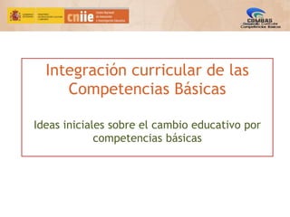 Integración curricular de las
Competencias Básicas
Ideas iniciales sobre el cambio educativo por
competencias básicas
 