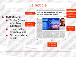 El reportaje: relato extenso en el que el periodista profundiza sobre un tema aportando datos, testimonios, etc.La noticiaantetítulotitulartítuloEstructura:Titular (título, antetítulo, subtítulo)La entradilla, entrada o lead.El cuerpo de la noticia subtítulolead o entradapie de fotocuerpo de la noticia