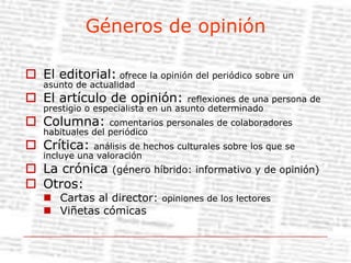 Géneros de opiniónEl editorial: ofrece la opinión del periódico sobre un asunto de actualidadEl artículo de opinión: reflexiones de una persona de prestigio o especialista en un asunto determinadoColumna: comentarios personales de colaboradores habituales del periódicoCrítica: análisis de hechos culturales sobre los que se incluye una valoraciónLa crónica (género híbrido: informativo y de opinión)Otros:Cartas al director: opiniones de los lectoresViñetas cómicas